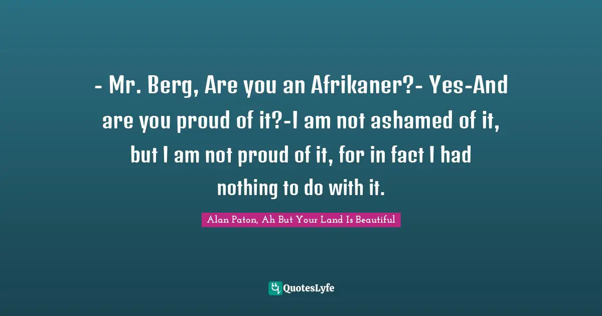 - Mr. Berg, Are you an Afrikaner?- Yes-And are you proud of it?-I am not ashamed of it, but I am not proud of it, for in fact I had nothing to do with it.