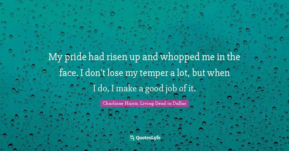 My pride had risen up and whopped me in the face. I don't lose my temper a lot, but when I do, I make a good job of it.