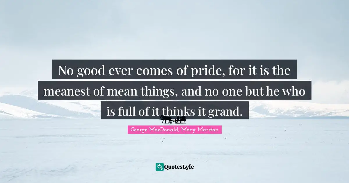 No good ever comes of pride, for it is the meanest of mean things, and no one but he who is full of it thinks it grand.
