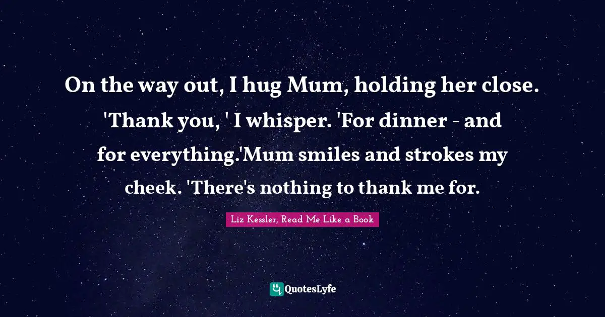 On the way out, I hug Mum, holding her close. 'Thank you, ' I whisper. 'For dinner - and for everything.'Mum smiles and strokes my cheek. 'There's nothing to thank me for.