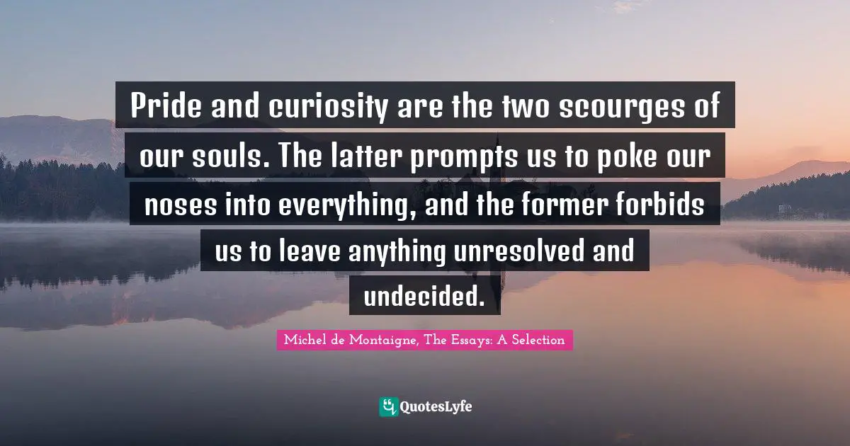 Michel De Montaigne, The Essays: A Selection Quotes: "Pride and curiosity are the two scourges of our souls. The latter prompts us to poke our noses into everything, and the former forbids us to leave anything unresolved and undecided."