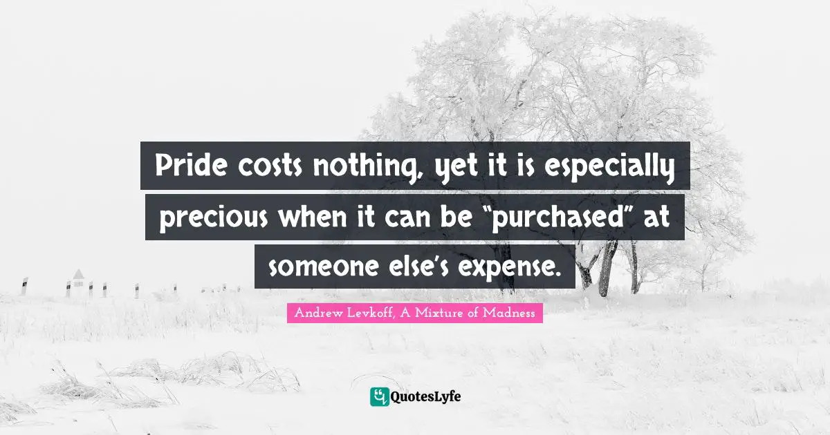 Pride costs nothing, yet it is especially precious when it can be “purchased” at someone else’s expense.