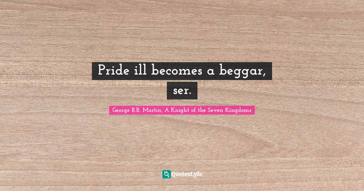 Pride ill becomes a beggar, ser.