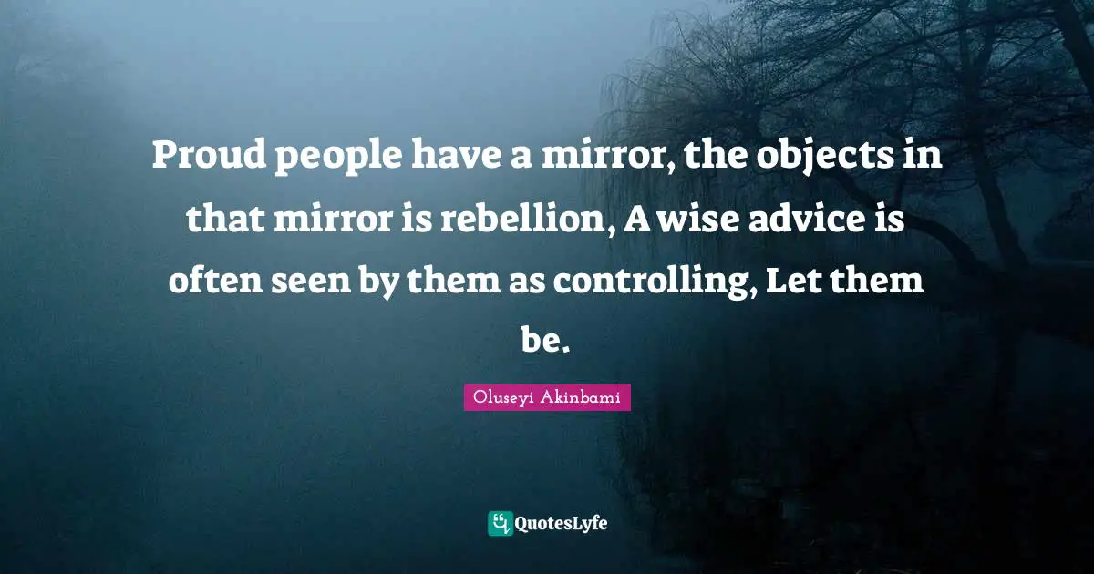 Proud people have a mirror, the objects in that mirror is rebellion, A wise advice is often seen by them as controlling, Let them be.