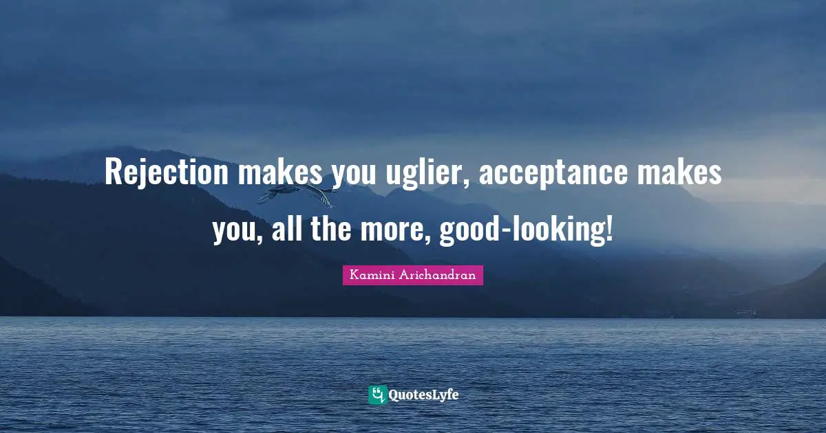 Rejection makes you uglier, acceptance makes you, all the more, good-looking!