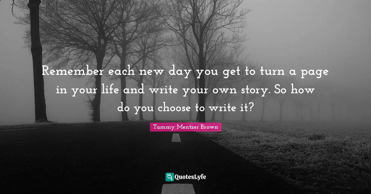 Remember each new day you get to turn a page in your life and write your own story. So how do you choose to write it?