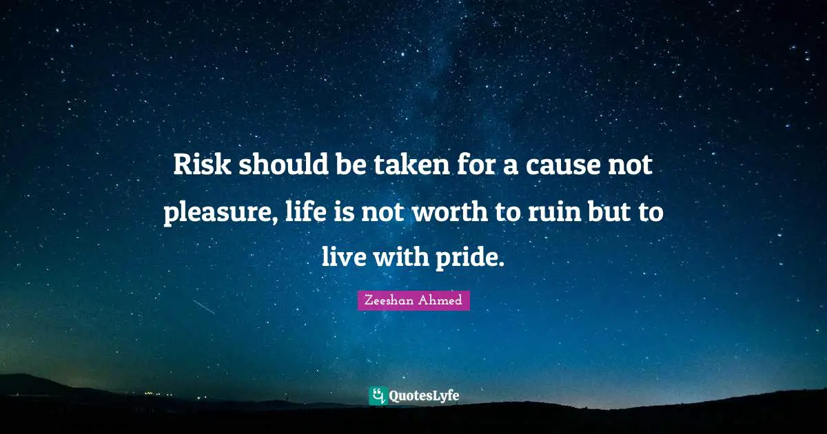Risk should be taken for a cause not pleasure, life is not worth to ruin but to live with pride.