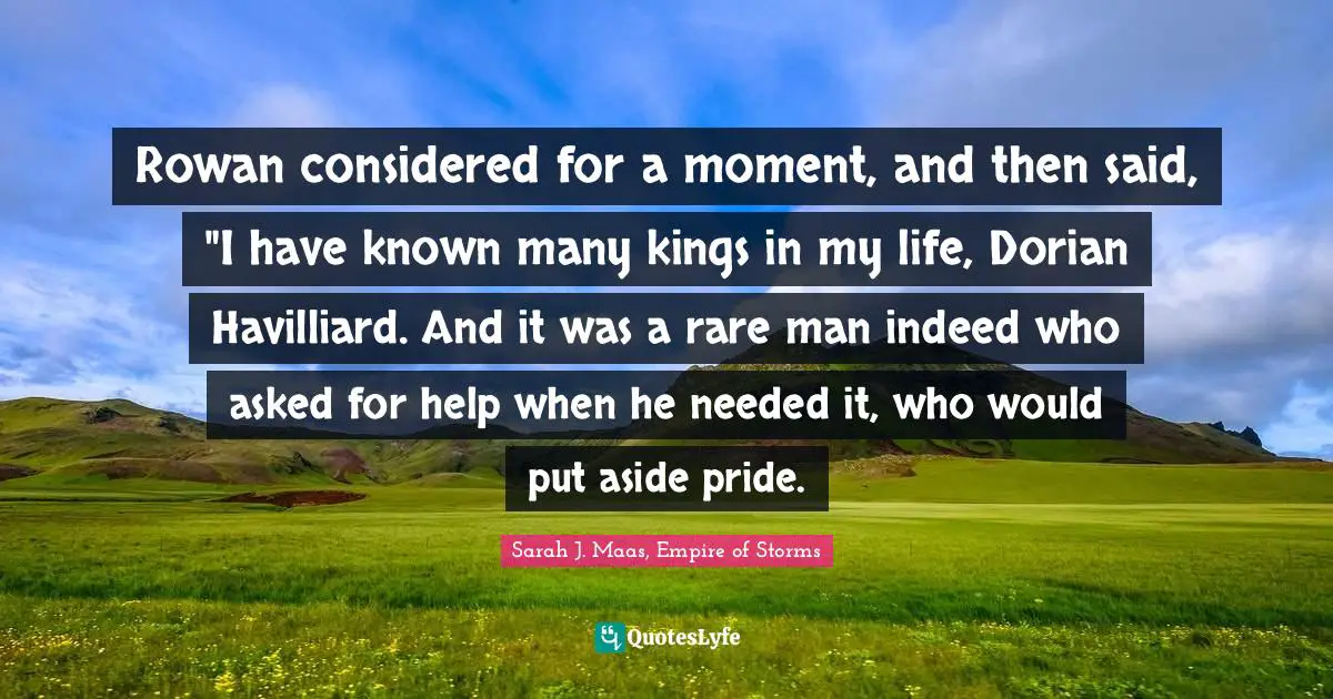Rowan considered for a moment, and then said, "I have known many kings in my life, Dorian Havilliard. And it was a rare man indeed who asked for help when he needed it, who would put aside pride.