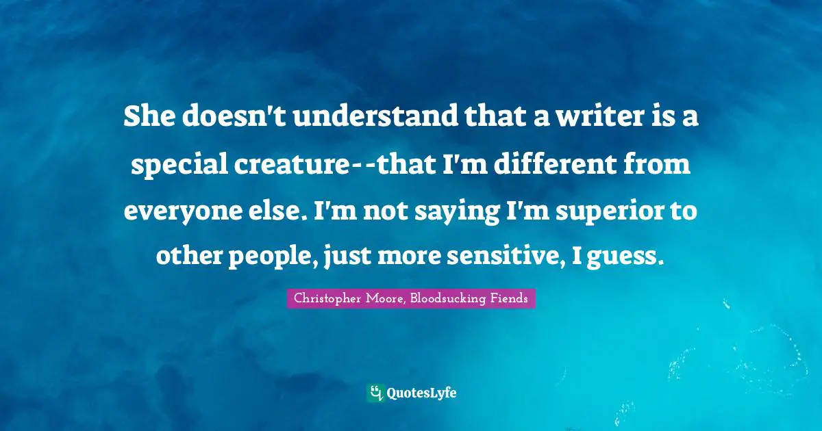 She doesn't understand that a writer is a special creature--that I'm different from everyone else. I'm not saying I'm superior to other people, just more sensitive, I guess.