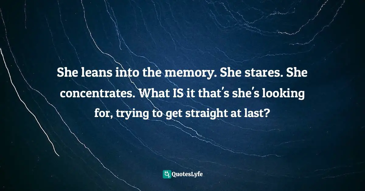 She leans into the memory. She stares. She concentrates. What IS it that's she's looking for, trying to get straight at last?