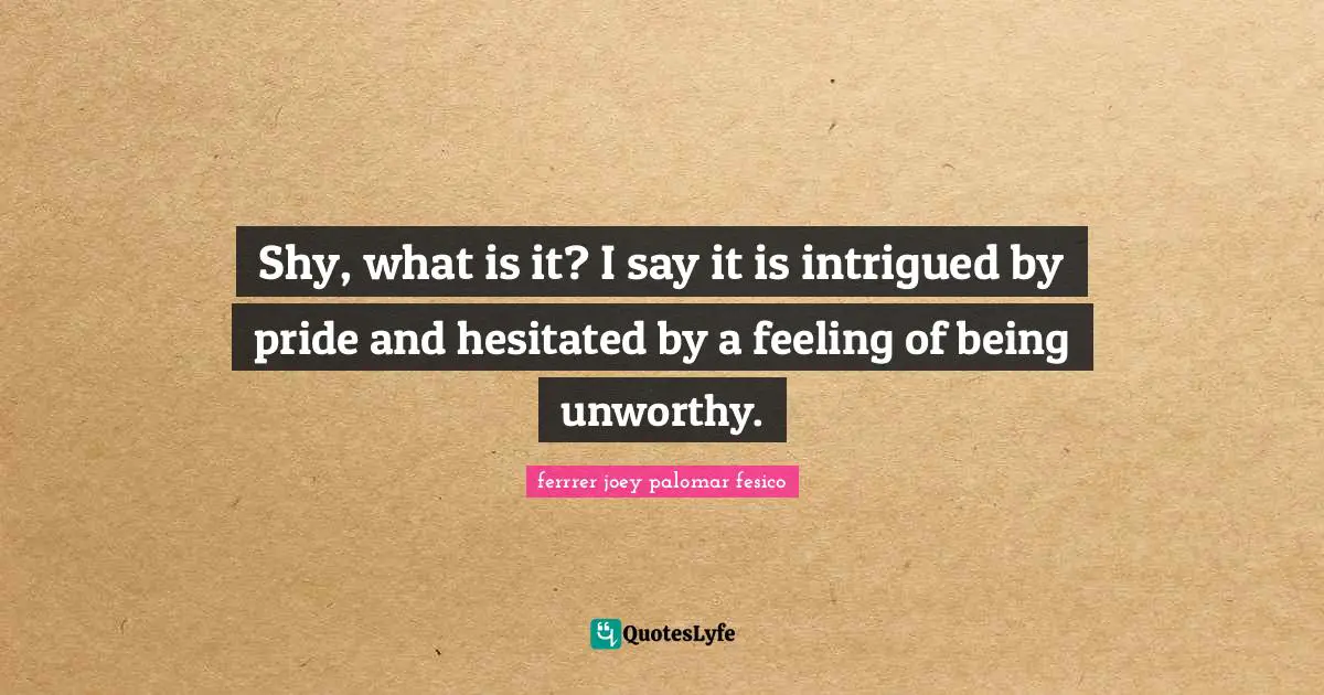 Shy, what is it? I say it is intrigued by pride and hesitated by a feeling of being unworthy.