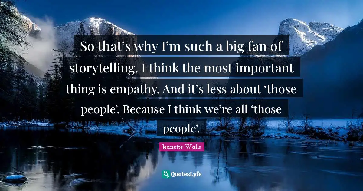 So that’s why I’m such a big fan of storytelling. I think the most important thing is empathy. And it’s less about ‘those people’. Because I think we’re all ‘those people’.