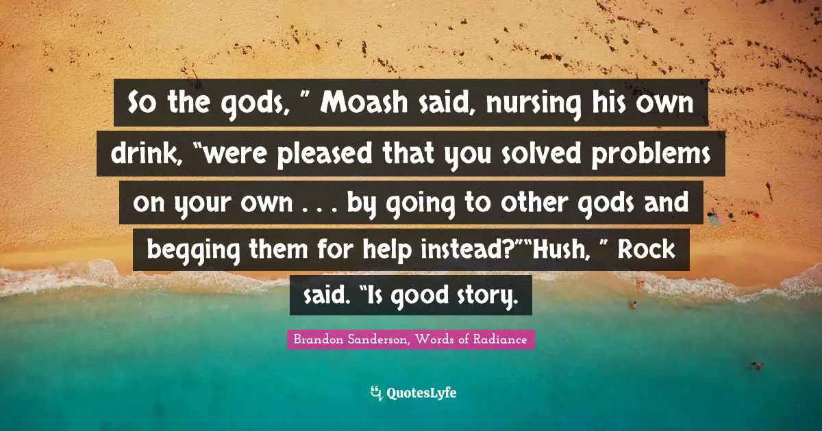So the gods, ” Moash said, nursing his own drink, “were pleased that you solved problems on your own . . . by going to other gods and begging them for help instead?”“Hush, ” Rock said. “Is good story.