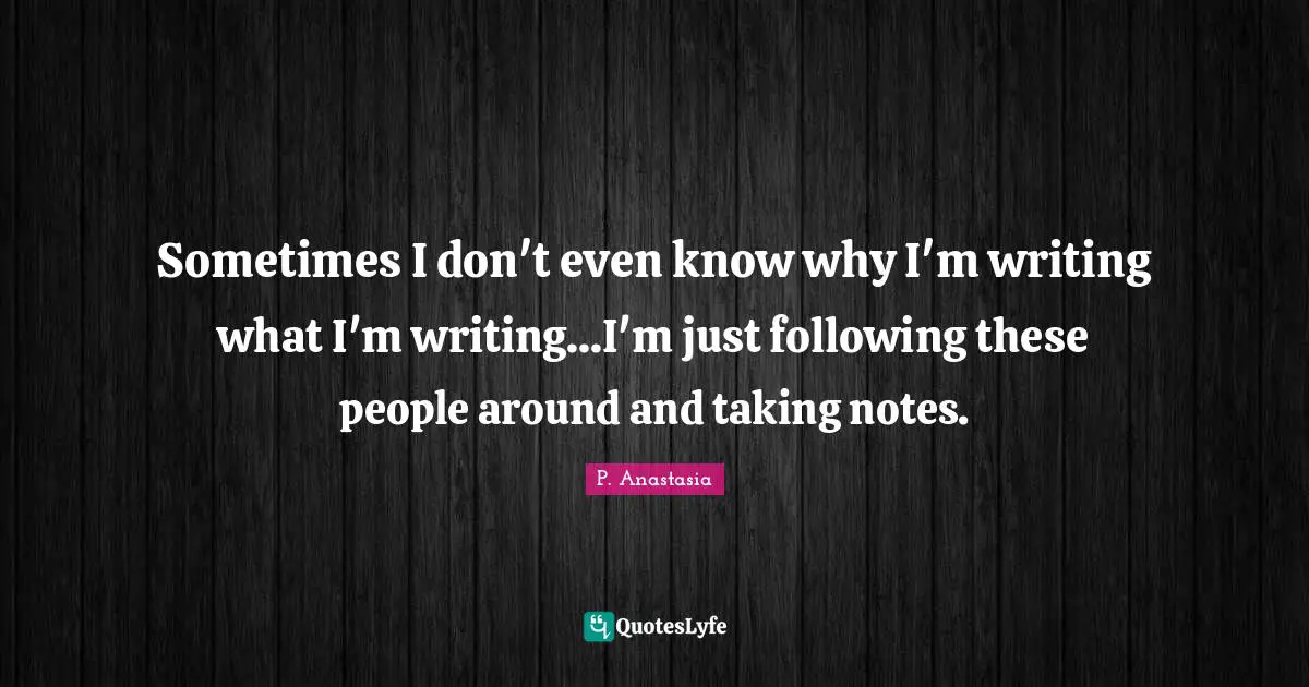 Sometimes I don't even know why I'm writing what I'm writing...I'm just following these people around and taking notes.