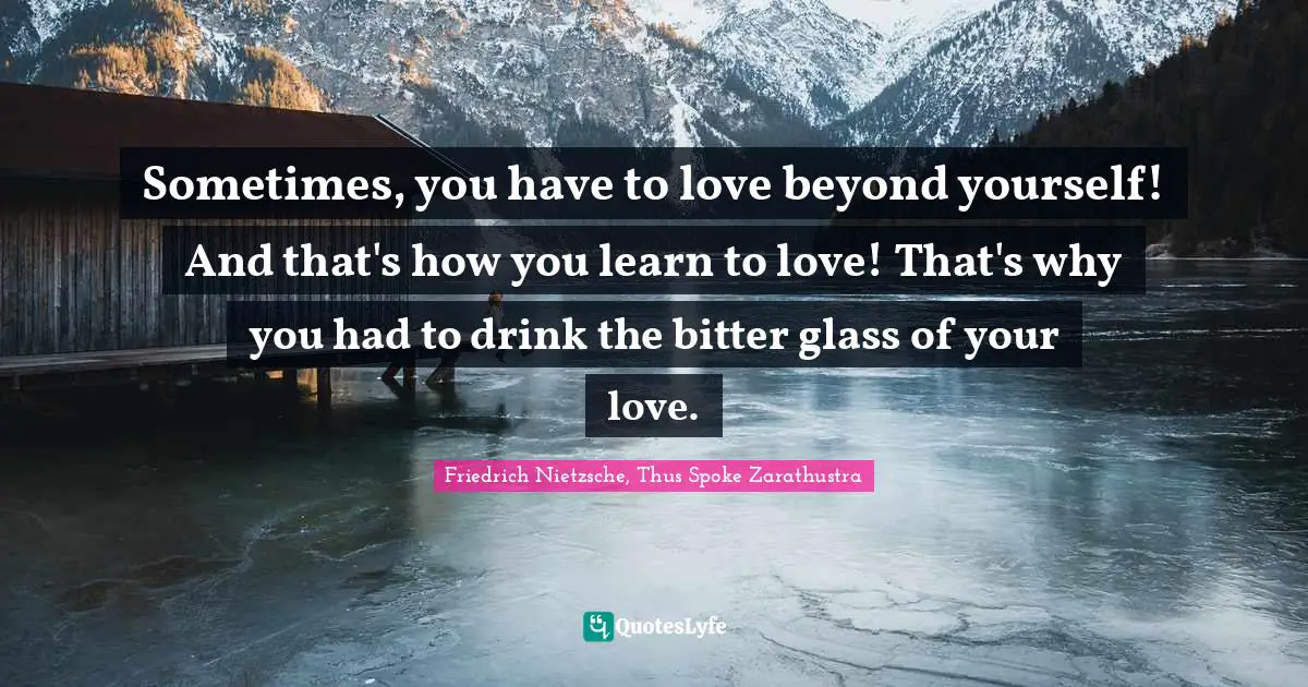 Friedrich Nietzsche, Thus Spoke Zarathustra Quotes: Sometimes, you have to love beyond yourself! And that's how you learn to love! That's why you had to drink the bitter glass of your love.