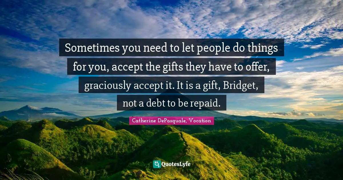 Sometimes you need to let people do things for you, accept the gifts they have to offer, graciously accept it. It is a gift, Bridget, not a debt to be repaid.