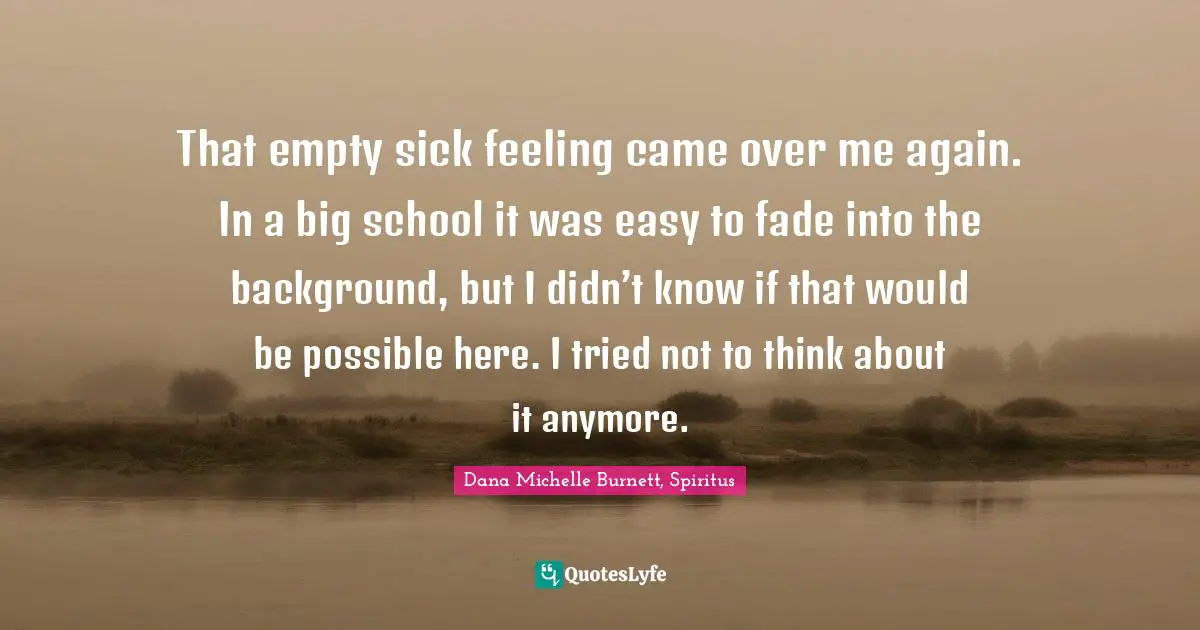 That empty sick feeling came over me again. In a big school it was easy to fade into the background, but I didn’t know if that would be possible here. I tried not to think about it anymore.