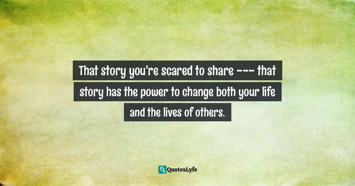 That story you're scared to share --- that story has the power to change both your life and the lives of others.