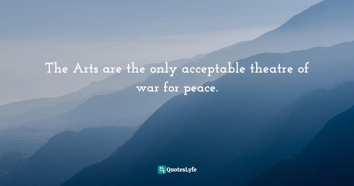 The Arts are the only acceptable theatre of war for peace.