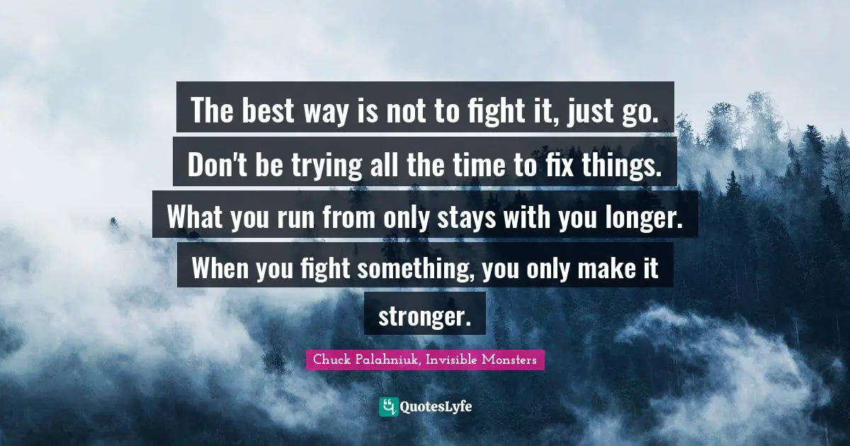 Chuck Palahniuk, Invisible Monsters Quotes: The best way is not to fight it, just go. Don't be trying all the time to fix things. What you run from only stays with you longer. When you fight something, you only make it stronger.