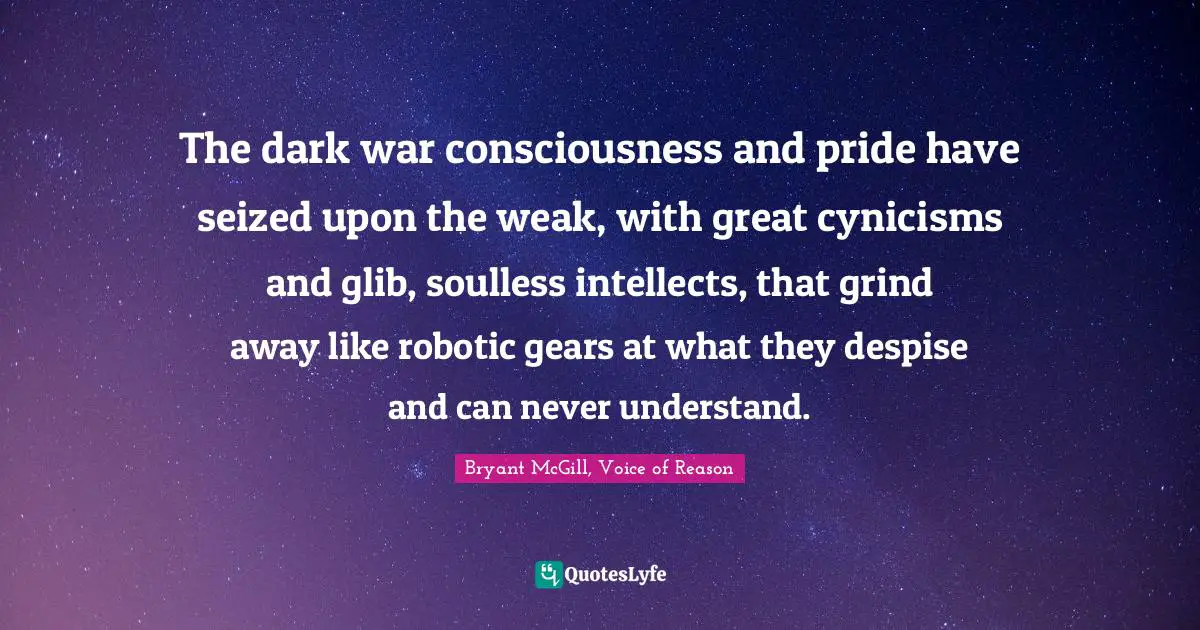 The dark war consciousness and pride have seized upon the weak, with great cynicisms and glib, soulless intellects, that grind away like robotic gears at what they despise and can never understand.