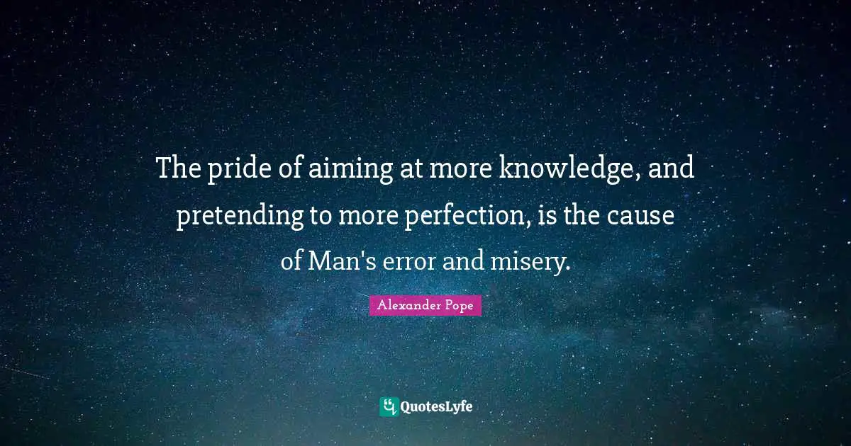 The pride of aiming at more knowledge, and pretending to more perfection, is the cause of Man's error and misery.