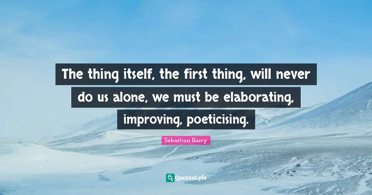The thing itself, the first thing, will never do us alone, we must be elaborating, improving, poeticising.