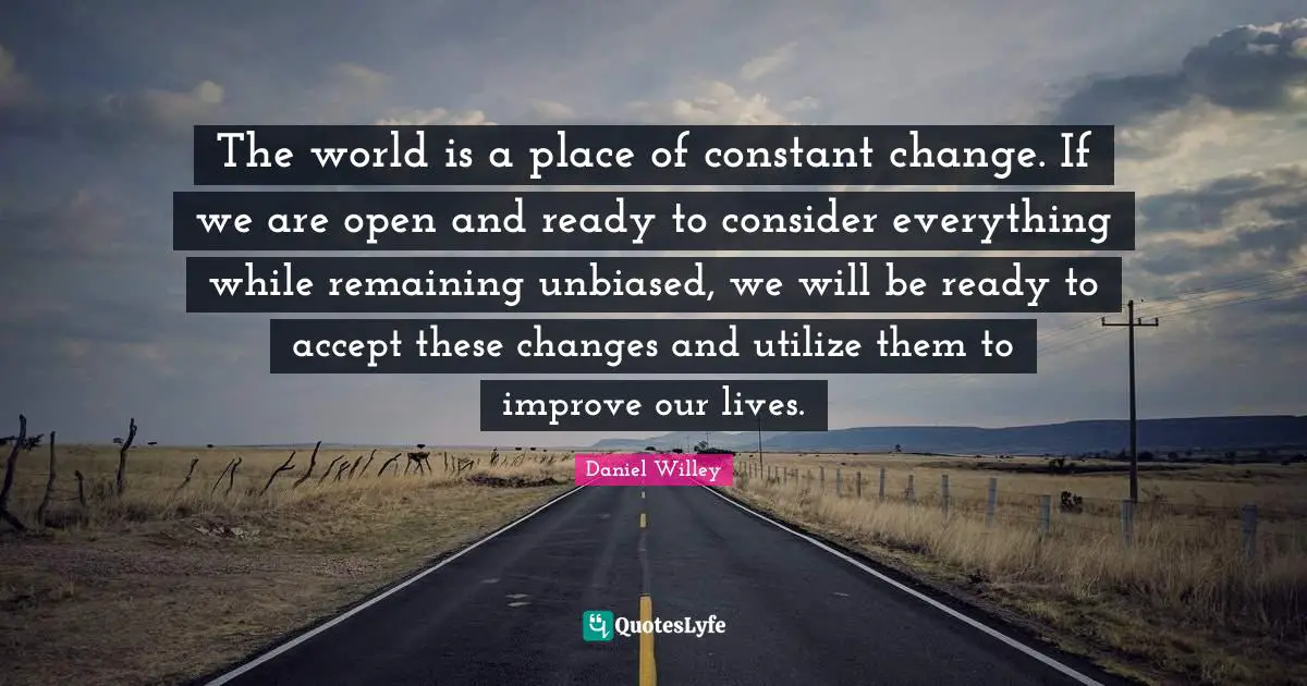 The world is a place of constant change. If we are open and ready to consider everything while remaining unbiased, we will be ready to accept these changes and utilize them to improve our lives.