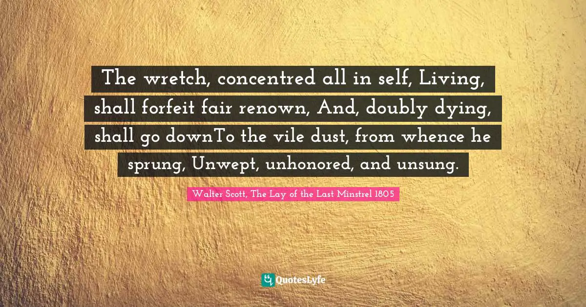 The wretch, concentred all in self, Living, shall forfeit fair renown, And, doubly dying, shall go downTo the vile dust, from whence he sprung, Unwept, unhonored, and unsung.