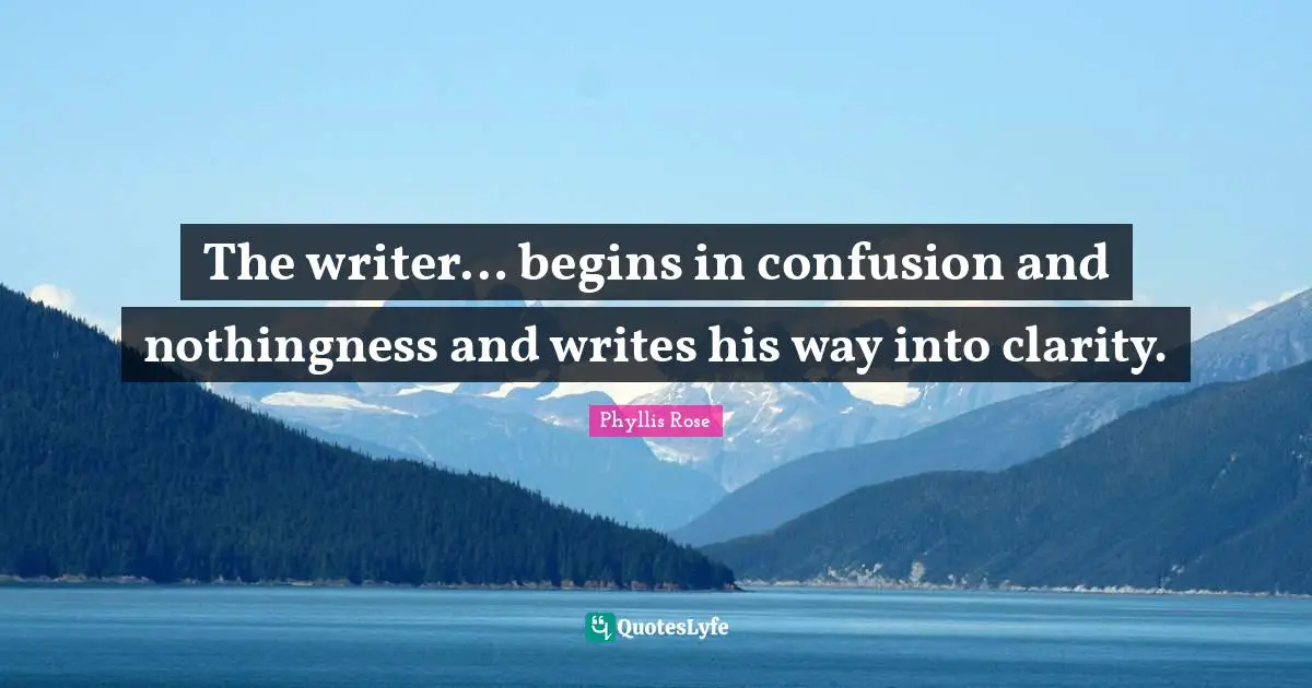 The writer… begins in confusion and nothingness and writes his way into clarity.