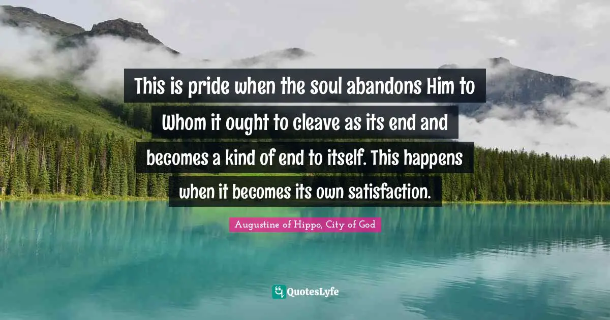 This is pride when the soul abandons Him to Whom it ought to cleave as its end and becomes a kind of end to itself. This happens when it becomes its own satisfaction.