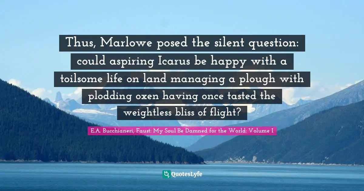 Thus, Marlowe posed the silent question: could aspiring Icarus be happy with a toilsome life on land managing a plough with plodding oxen having once tasted the weightless bliss of flight?