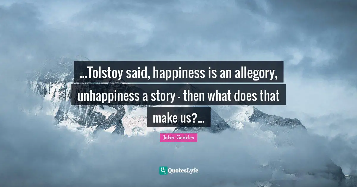 John Geddes Quotes: ...Tolstoy said, happiness is an allegory, unhappiness a story - then what does that make us?...
