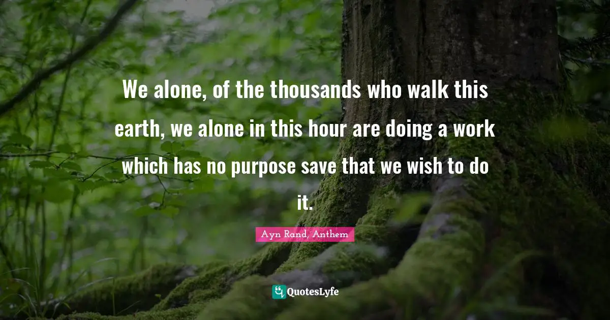 We alone, of the thousands who walk this earth, we alone in this hour are doing a work which has no purpose save that we wish to do it.