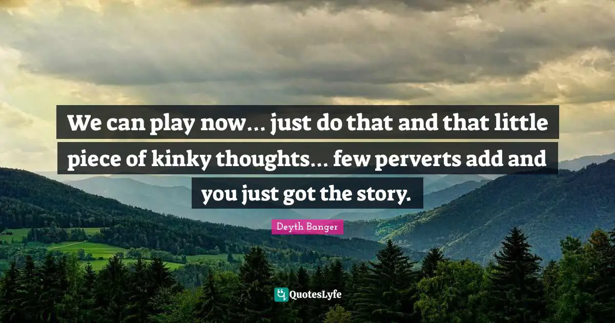 We can play now… just do that and that little piece of kinky thoughts… few perverts add and you just got the story.