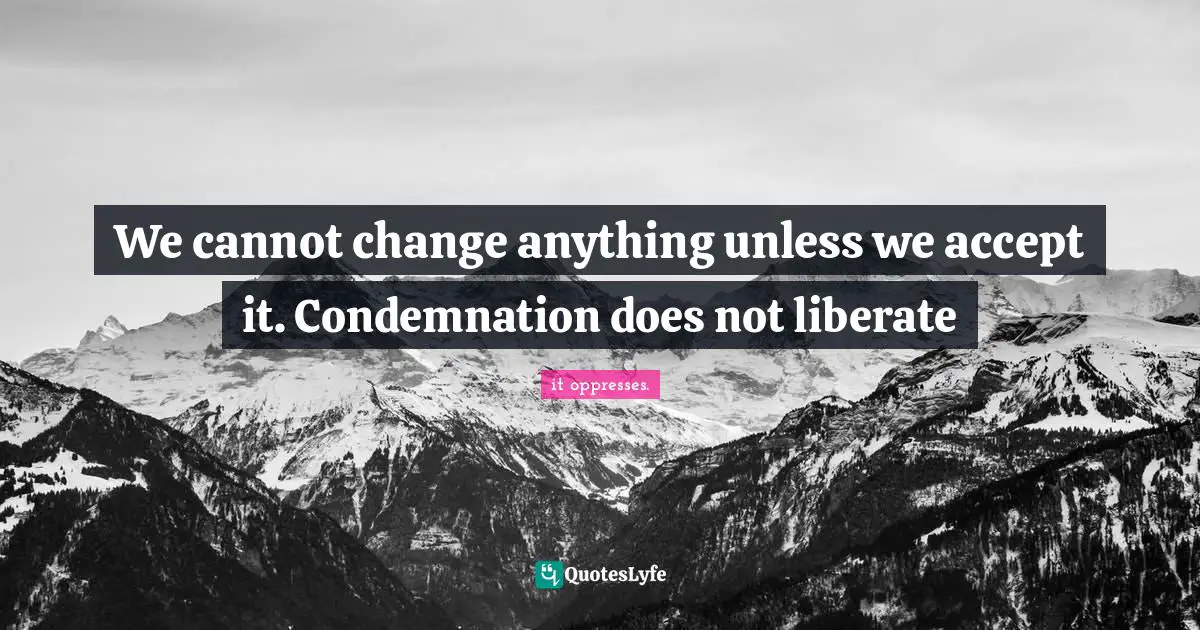 We cannot change anything unless we accept it. Condemnation does not liberate