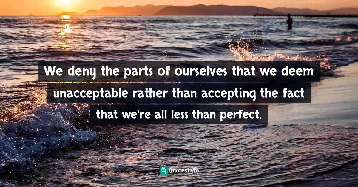 We deny the parts of ourselves that we deem unacceptable rather than accepting the fact that we're all less than perfect.