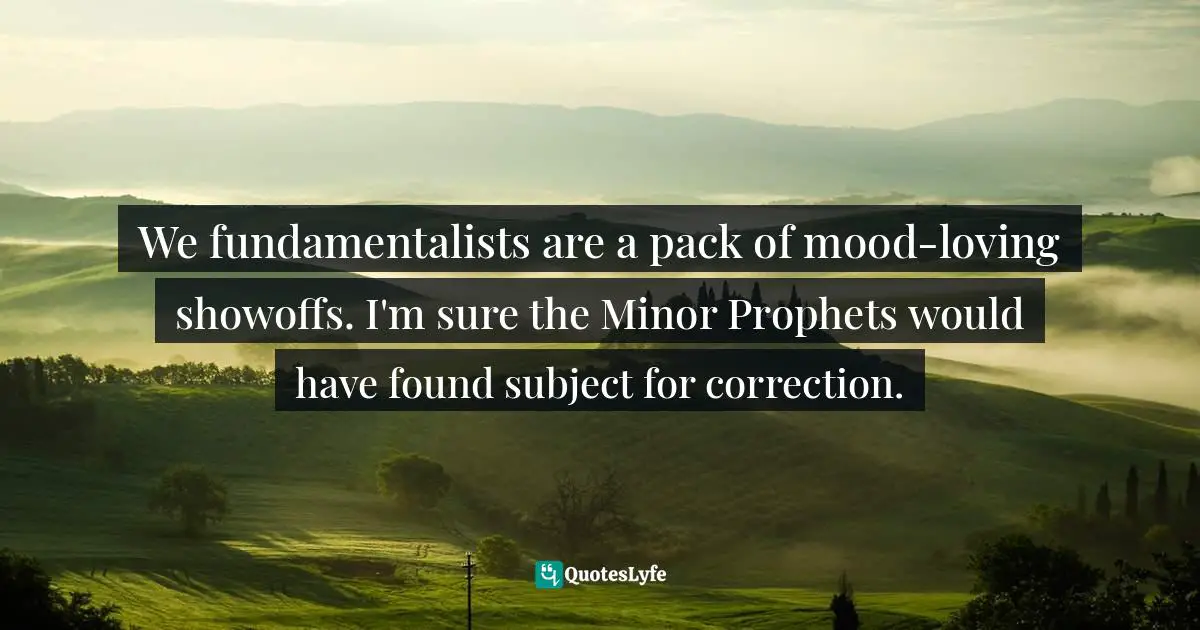 Fundamentalism Quotes: "We fundamentalists are a pack of mood-loving showoffs. I'm sure the Minor Prophets would have found subject for correction."