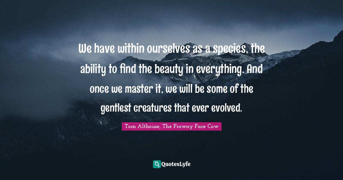 Tom Althouse, The Frowny Face Cow Quotes: "We have within ourselves as a species, the ability to find the beauty in everything. And once we master it, we will be some of the gentlest creatures that ever evolved."