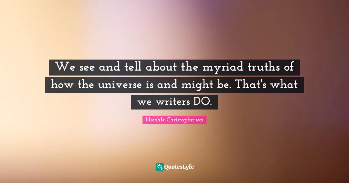 We see and tell about the myriad truths of how the universe is and might be. That's what we writers DO.