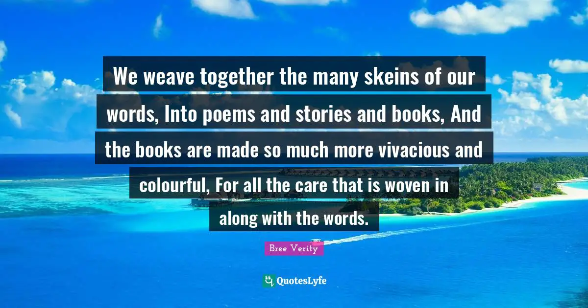 We weave together the many skeins of our words, Into poems and stories and books, And the books are made so much more vivacious and colourful, For all the care that is woven in along with the words.