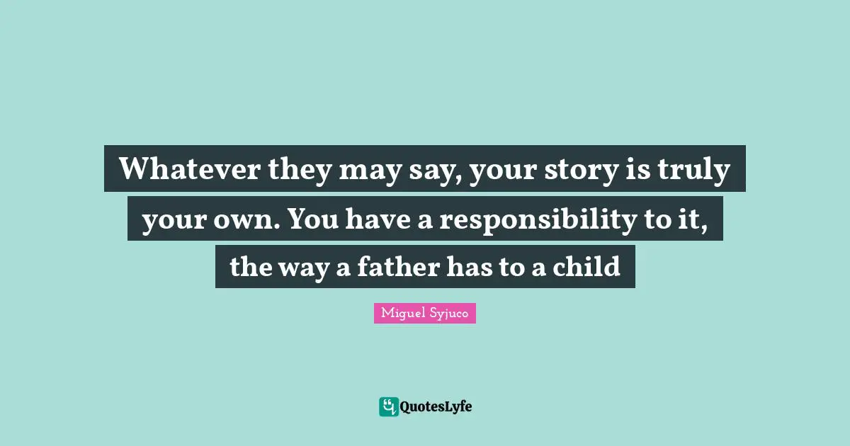 Whatever they may say, your story is truly your own. You have a responsibility to it, the way a father has to a child