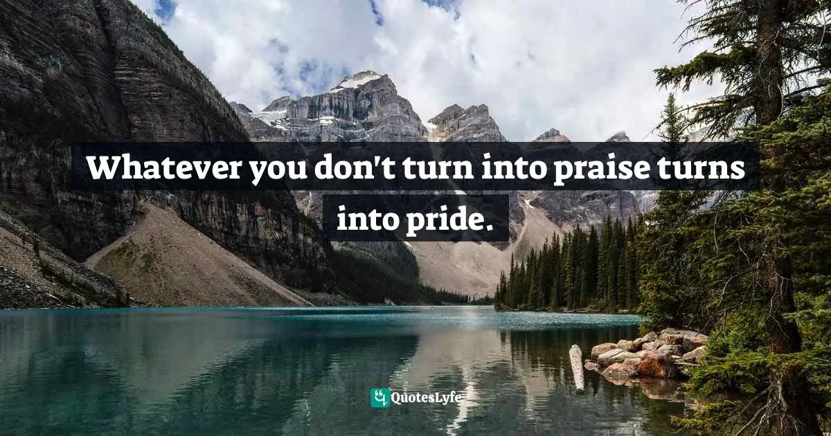 Mark Batterson, A Trip Around The Sun: Turning Your Everyday Life Into The Adventure Of A Lifetime Quotes: "Whatever you don't turn into praise turns into pride."