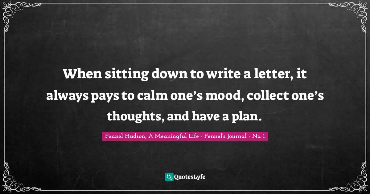 Fennel Hudson, A Meaningful Life - Fennel's Journal - No. 1 Quotes: "When sitting down to write a letter, it always pays to calm one’s mood, collect one’s thoughts, and have a plan."