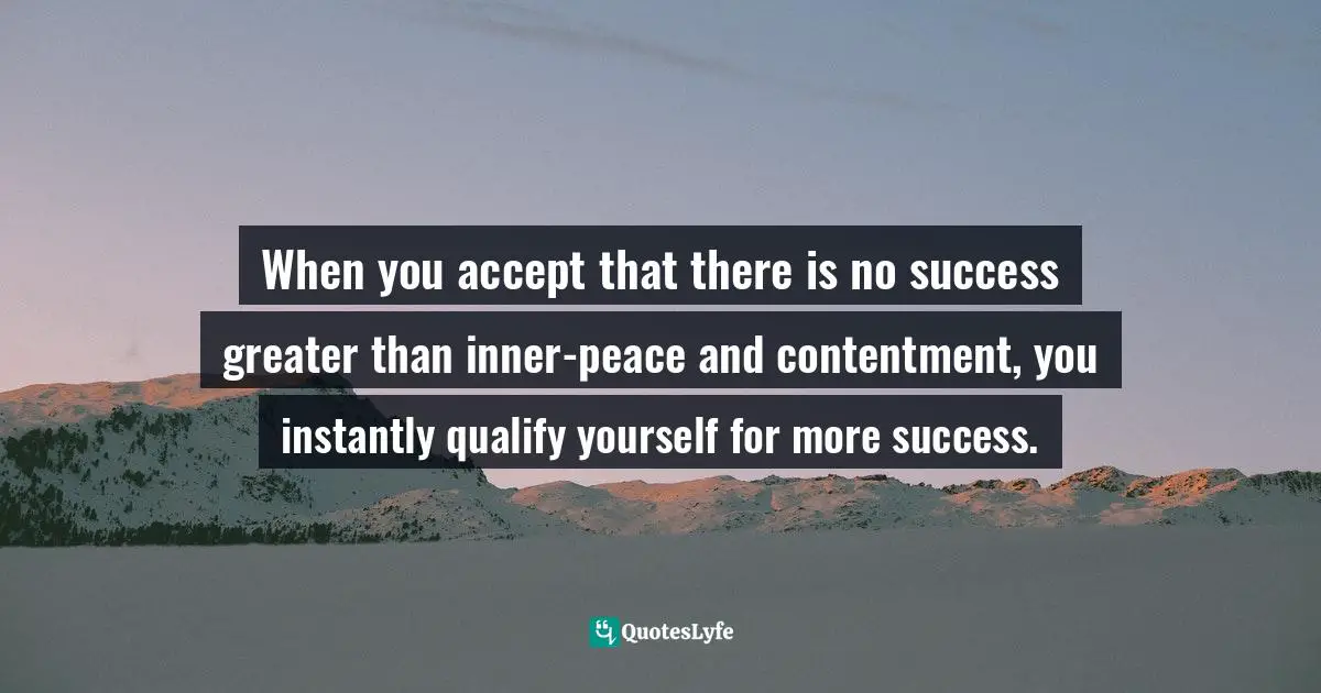 When you accept that there is no success greater than inner-peace and contentment, you instantly qualify yourself for more success.