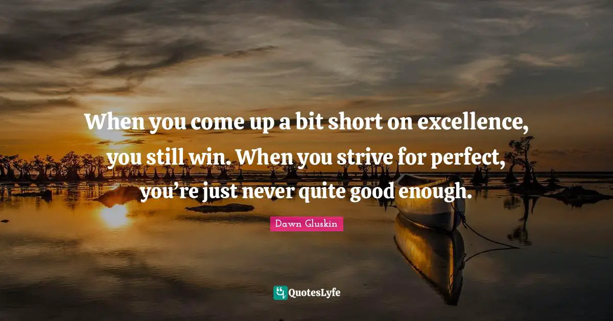 When you come up a bit short on excellence, you still win. When you strive for perfect, you’re just never quite good enough.