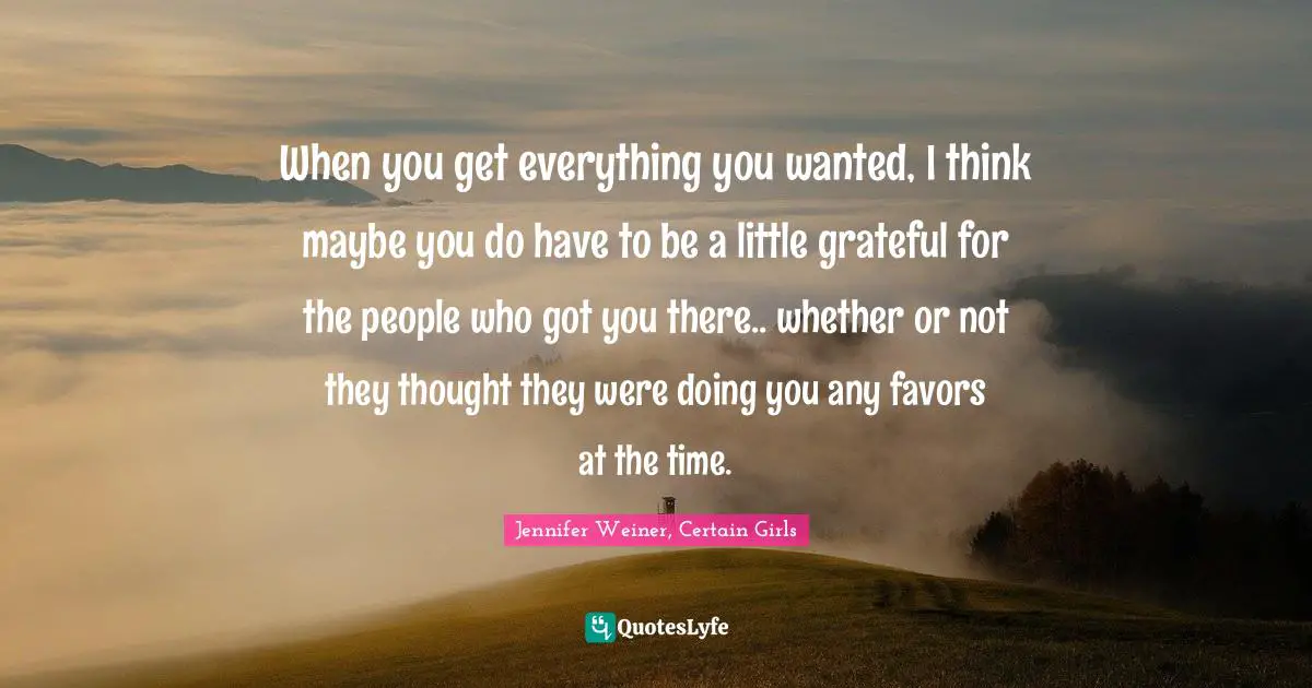 When you get everything you wanted, I think maybe you do have to be a little grateful for the people who got you there.. whether or not they thought they were doing you any favors at the time.