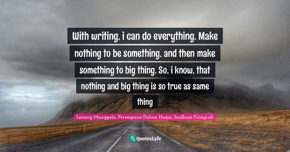 With writing, i can do everything. Make nothing to be something, and then make something to big thing. So, i know, that nothing and big thing is so true as same thing