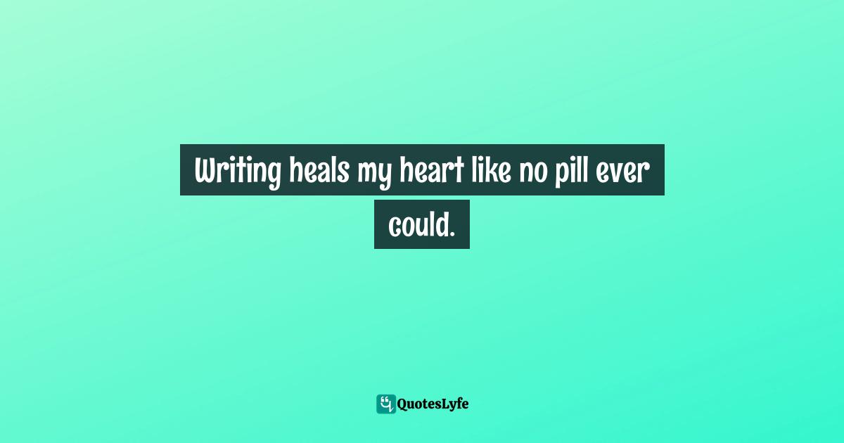 Writing heals my heart like no pill ever could.
