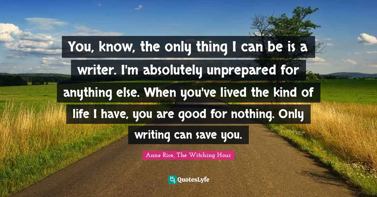 You, know, the only thing I can be is a writer. I'm absolutely unprepared for anything else. When you've lived the kind of life I have, you are good for nothing. Only writing can save you.